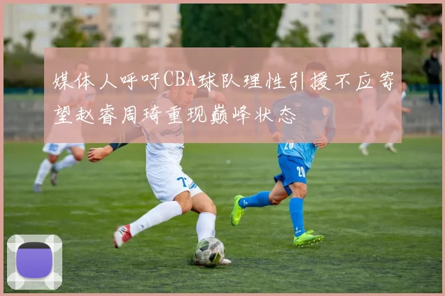 媒体人呼吁CBA球队理性引援不应寄望赵睿周琦重现巅峰状态