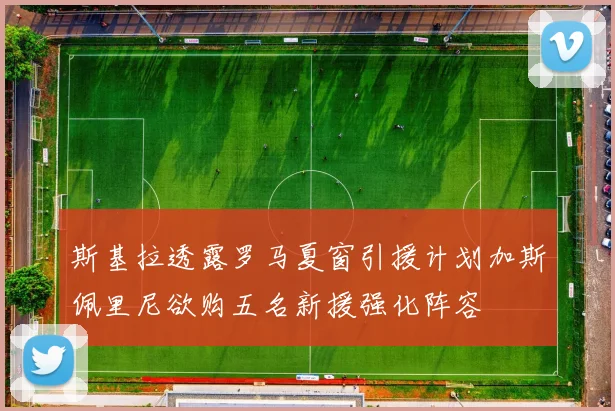 斯基拉透露罗马夏窗引援计划加斯佩里尼欲购五名新援强化阵容