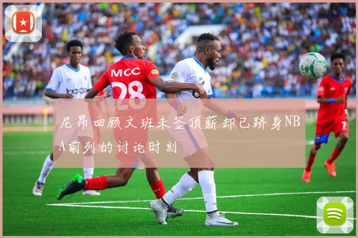 尼昂回顾文班未签顶薪却已跻身NBA前列的讨论时刻