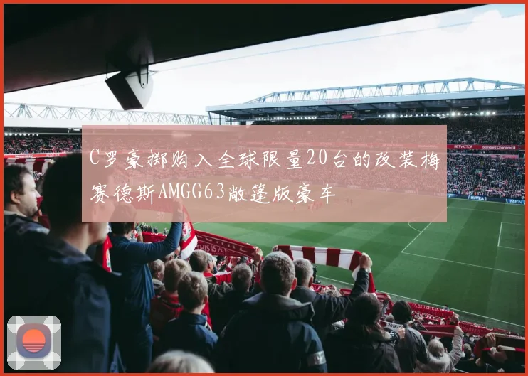 C罗豪掷购入全球限量20台的改装梅赛德斯AMGG63敞篷版豪车
