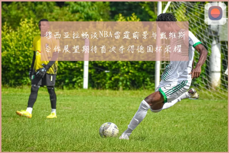 穆西亚拉畅谈NBA雷霆前景与戴维斯合作展望期待首次夺得德国杯荣耀