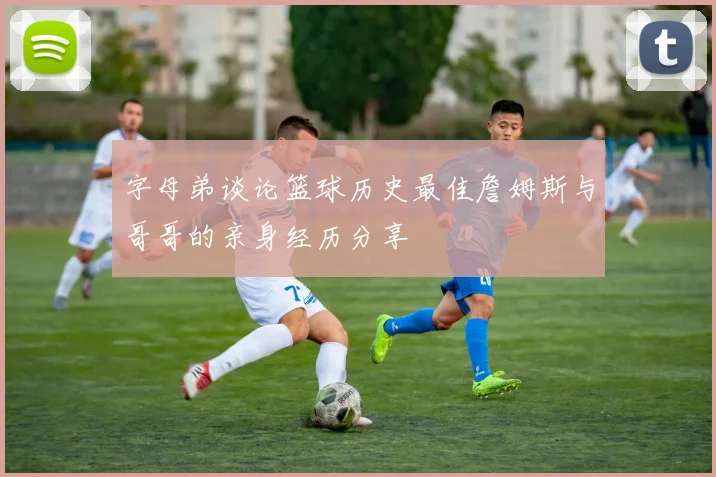 字母弟谈论篮球历史最佳詹姆斯与哥哥的亲身经历分享