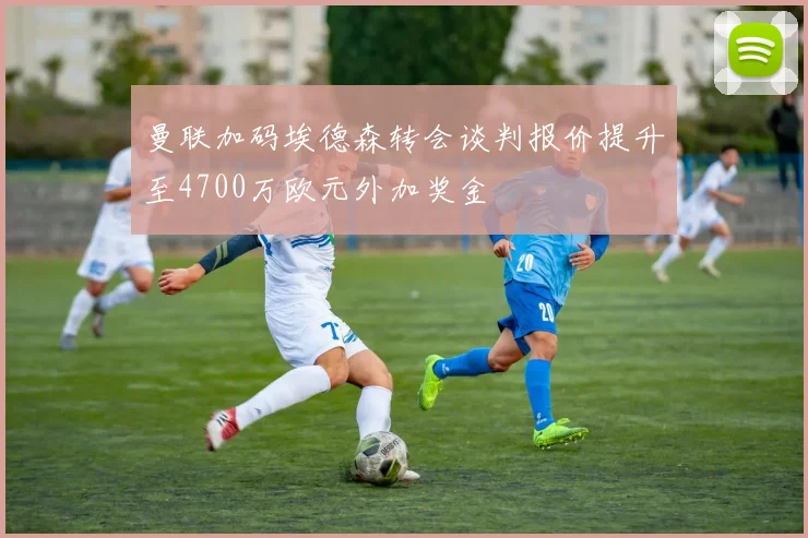 曼联加码埃德森转会谈判报价提升至4700万欧元外加奖金