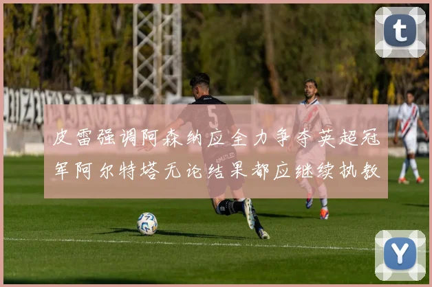 皮雷强调阿森纳应全力争夺英超冠军阿尔特塔无论结果都应继续执教